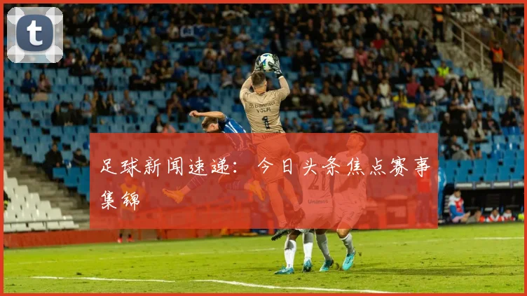 足球新闻速递：今日头条焦点赛事集锦