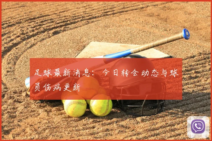 足球最新消息：今日转会动态与球员伤病更新