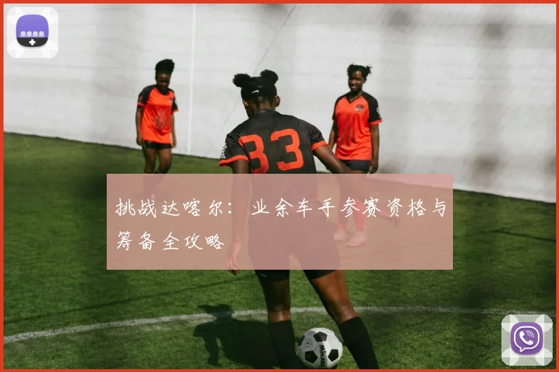 挑战达喀尔：业余车手参赛资格与筹备全攻略