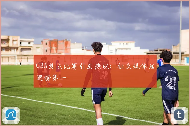 CBA焦点比赛引发热议:社交媒体话题榜第一