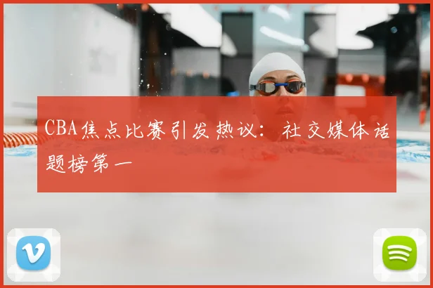 CBA焦点比赛引发热议:社交媒体话题榜第一