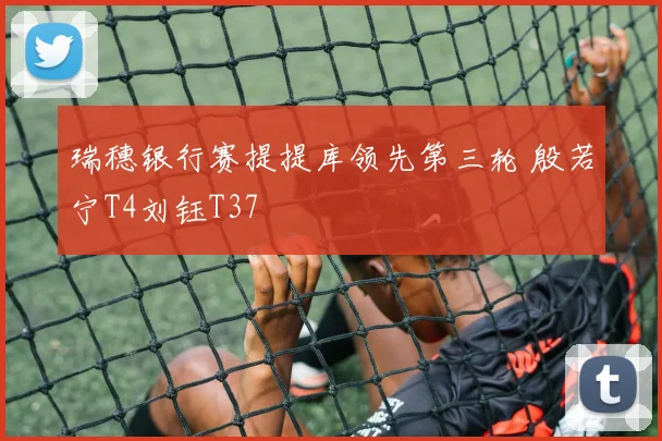 瑞穗银行赛提提库领先第三轮 殷若宁T4刘钰T37