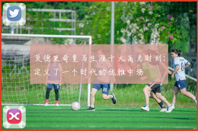 莫德里奇皇马生涯十大高光时刻:定义了一个时代的优雅中场