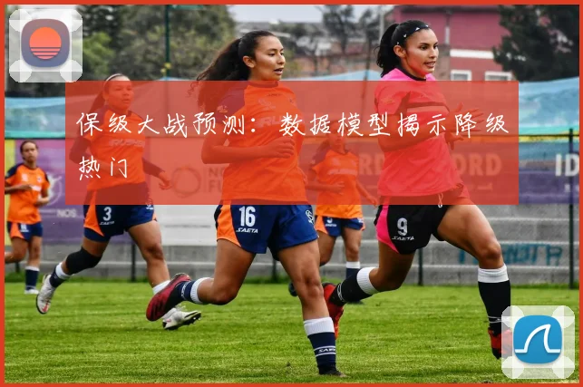 保级大战预测:数据模型揭示降级热门