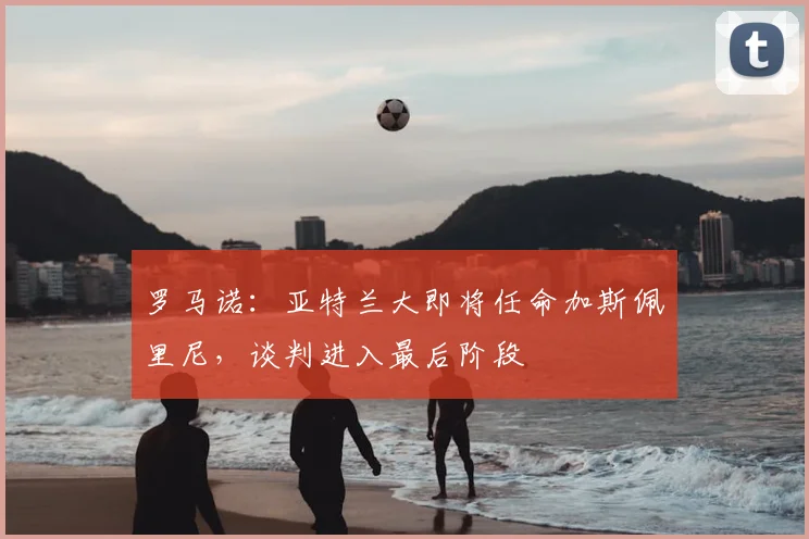 罗马诺:亚特兰大即将任命加斯佩里尼,谈判进入最后阶段