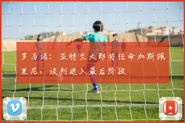 罗马诺:亚特兰大即将任命加斯佩里尼,谈判进入最后阶段