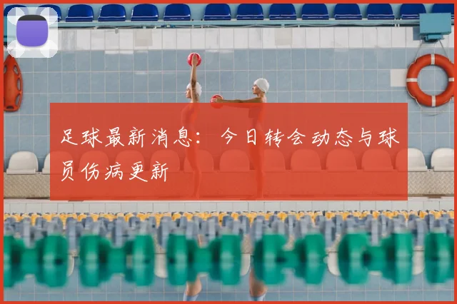 足球最新消息：今日转会动态与球员伤病更新