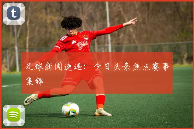 足球新闻速递：今日头条焦点赛事集锦